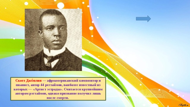 Скотт Джо́плин — афроамериканский композитор и пианист, автор 44 регтаймов, наиболее известный из которых — «Артист эстрады». Считается крупнейшим автором рэгтаймов, однако признание получил лишь после смерти. 