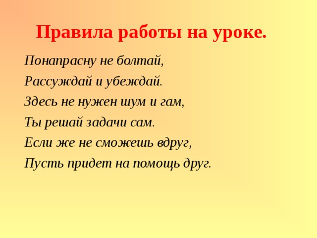 Правила работы на уроке. Понапрасну не болтай, Рассуждай и убеждай. Здесь не нужен шум и гам, Ты решай задачи сам. Если же не сможешь вдруг, Пусть придет на помощь друг. 