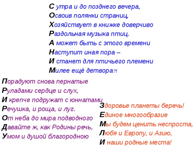С утра и до позднего вечера, О своив полянки страниц, Х озяйствует в книжке доверчиво Р аздольная музыка птиц. А может быть с этого времени Н аступит иная пора – И станет для птичьего племени М илее ещё детвора ?!  П орадуют снова пернатые Р уладами сердце и слух, И крепче подружат с юннатами Р ечушка, и роща, и луг. О т неба до мира подводного Д авайте ж, как Родины речь, У мом и душой благородною З доровье планеты беречь! Е диное многообразие М ы будем ценить неспроста, Л юбя и Европу, и Азию, И  наши родные места! 