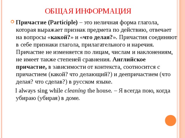 ОБЩАЯ ИНФОРМАЦИЯ Причастие (Participle)   – это неличная форма глагола, которая выражает признак предмета по действию, отвечает на вопросы « какой? » и « что делая? ». Причастия соединяют в себе признаки глагола, прилагательного и наречия. Причастие не изменяется по лицам, числам и наклонениям, не имеет также степеней сравнения.  Английское причастие,  в зависимости от контекста, соотносится с причастием (какой? что делающий?) и деепричастием (что делая? что сделав?) в русском языке.  I always sing while  cleaning  the house. – Я всегда пою, когда убираю (убирая) в доме. 