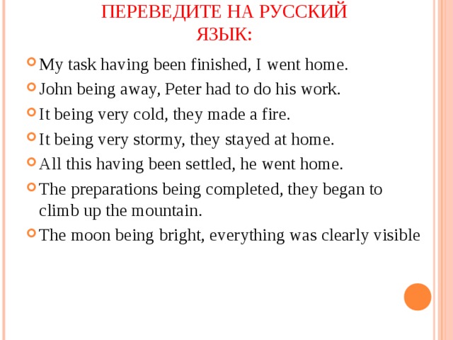 ПЕРЕВЕДИТЕ НА РУССКИЙ ЯЗЫК: My task having been finished, I went home. John being away, Peter had to do his work. It being very cold, they made a fire. It being very stormy, they stayed at home. All this having been settled, he went home. The preparations being completed, they began to climb up the mountain. The moon being bright, everything was clearly visible 