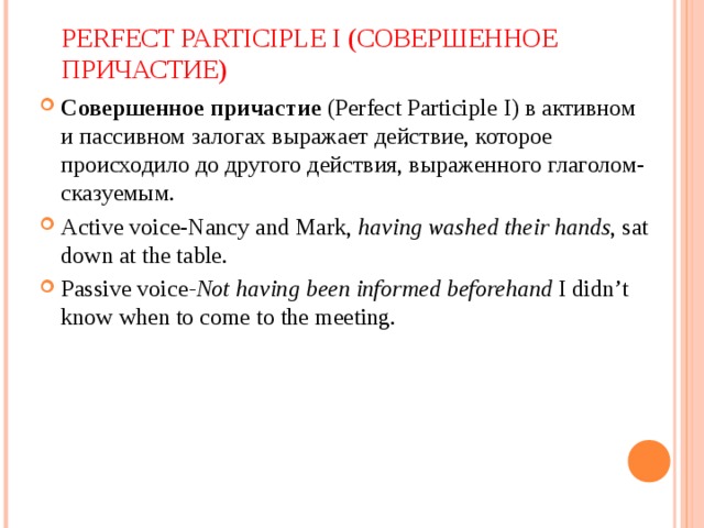 PERFECT PARTICIPLE I ( СОВЕРШЕННОЕ ПРИЧАСТИЕ) Совершенное причастие  (Perfect Participle I) в активном и пассивном залогах выражает действие, которое происходило до другого действия, выраженного глаголом-сказуемым. Active voice-Nancy and Mark,  having washed their hands , sat down at the table. Passive voice -Not having been informed beforehand I didn’t know when to come to the meeting.  