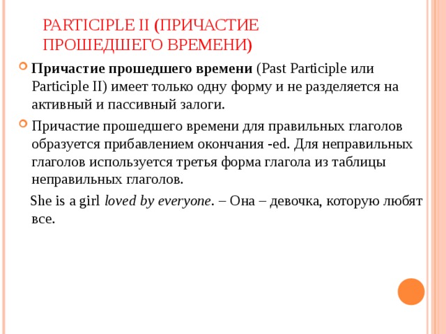 PARTICIPLE II ( ПРИЧАСТИЕ ПРОШЕДШЕГО ВРЕМЕНИ) Причастие прошедшего времени  (Past Participle   или Participle II) имеет только одну форму и не разделяется на активный и пассивный залоги. Причастие прошедшего времени для правильных глаголов образуется прибавлением окончания -ed. Для неправильных глаголов используется третья форма глагола из таблицы неправильных глаголов.  She is a girl  loved by everyone . – Она – девочка, которую любят все. 