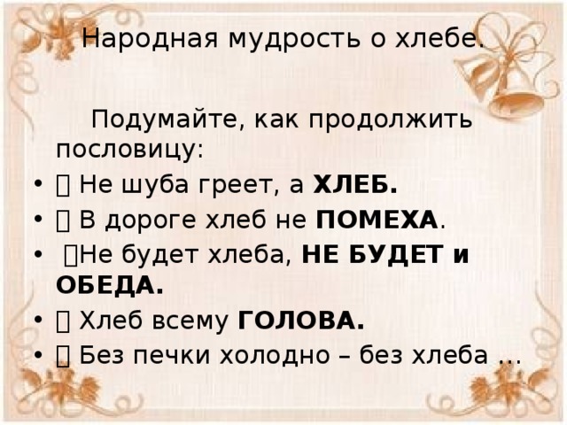 Народная мудрость о хлебе.    Подумайте, как продолжить пословицу:  Не шуба греет, а ХЛЕБ.   В дороге хлеб не ПОМЕХА .  Не будет хлеба, НЕ БУДЕТ и ОБЕДА.  Хлеб всему ГОЛОВА.  Без печки холодно – без хлеба … 