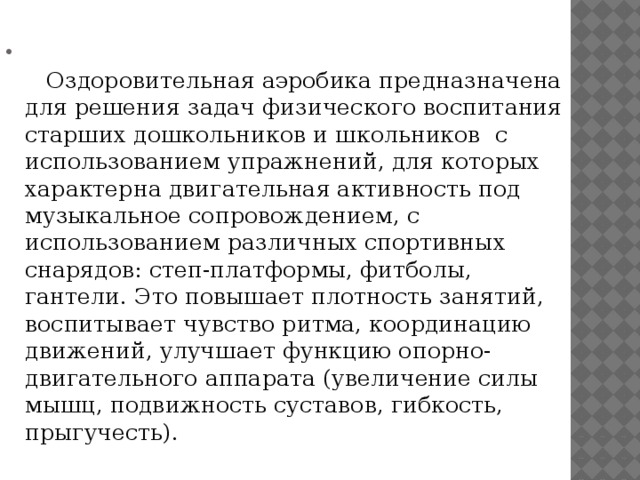      Оздоровительная аэробика предназначена для решения задач физического воспитания старших дошкольников и школьников с использованием упражнений, для которых характерна двигательная активность под музыкальное сопровождением, с использованием различных спортивных снарядов: степ-платформы, фитболы, гантели. Это повышает плотность занятий, воспитывает чувство ритма, координацию движений, улучшает функцию опорно-двигательного аппарата (увеличение силы мышц, подвижность суставов, гибкость, прыгучесть). 