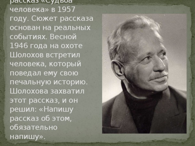 Михаил Александрович Шолохов написал рассказ «Судьба человека» в 1957 году. Сюжет рассказа основан на реальных событиях. Весной 1946 года на охоте Шолохов встретил человека, который поведал ему свою печальную историю. Шолохова захватил этот рассказ, и он решил: «Напишу рассказ об этом, обязательно напишу». 