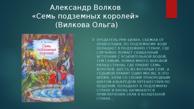 Александр Волков  «Семь подземных королей»  (Вилкова Ольга) Предатель Руф Билан, сбежав от правосудия, по подземному ходу попадает в Подземную страну, где случайно ломает Священный источник с усыпительной водой, тем самым, ломая много вековой уклад страны, где правят семь королей, шесть из которых спят, а седьмой правит один месяц. В это время, Элли со своим троюродным братом Альфредом путешествуя по пещерам, попадают в Подземную страну и вновь начинаются приключения Элли в Волшебной стране… 