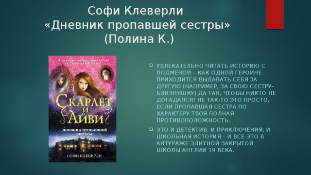Софи Клеверли  «Дневник пропавшей сестры»  (Полина К.) увлекательно читать историю с подменой – как одной героине приходится выдавать себя за другую (например, за свою сестру-близняшку) да так, чтобы никто не догадался! Не так-то это просто, если пропавшая сестра по характеру твоя полная противоположность. Это и детектив, и приключения, и школьная история – и все это в антураже элитной закрытой школы Англии 19 века. 