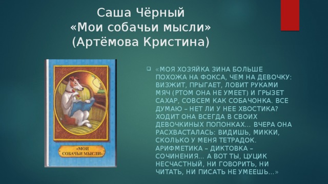 Саша Чёрный  «Мои собачьи мысли»  (Артёмова Кристина) «Моя хозяйка Зина больше похожа на фокса, чем на девочку: визжит, прыгает, ловит руками мяч (ртом она не умеет) и грызет сахар, совсем как собачонка. Все думаю – нет ли у нее хвостика? Ходит она всегда в своих девочкиных попонках… Вчера она расхвасталась: видишь, Микки, сколько у меня тетрадок. Арифметика – диктовка – сочинения… А вот ты, цуцик несчастный, ни говорить, ни читать, ни писать не умеешь…» 