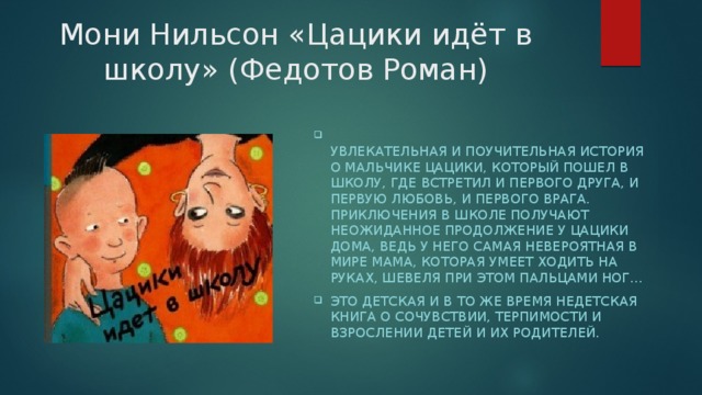 Мони Нильсон «Цацики идёт в школу» (Федотов Роман)  Увлекательная и поучительная история о мальчике Цацики, который пошел в школу, где встретил и первого друга, и первую любовь, и первого врага. Приключения в школе получают неожиданное продолжение у Цацики дома, ведь у него самая невероятная в мире мама, которая умеет ходить на руках, шевеля при этом пальцами ног… Это детская и в то же время недетская книга о сочувствии, терпимости и взрослении детей и их родителей.   