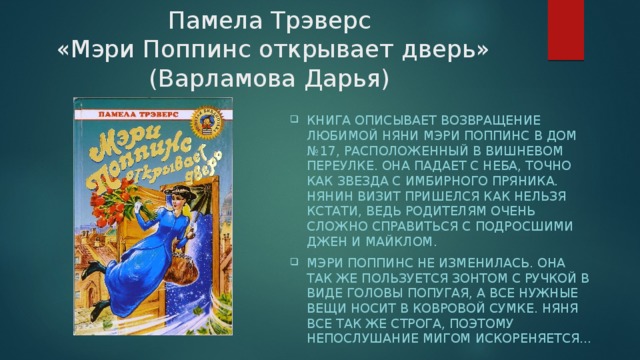 Памела Трэверс  «Мэри Поппинс открывает дверь» (Варламова Дарья) Книга описывает возвращение любимой няни Мэри Поппинс в дом №17, расположенный в Вишневом переулке. Она падает с неба, точно как звезда с имбирного пряника. Нянин визит пришелся как нельзя кстати, ведь родителям очень сложно справиться с подросшими Джен и Майклом. Мэри Поппинс не изменилась. Она так же пользуется зонтом с ручкой в виде головы попугая, а все нужные вещи носит в ковровой сумке. Няня все так же строга, поэтому непослушание мигом искореняется… 