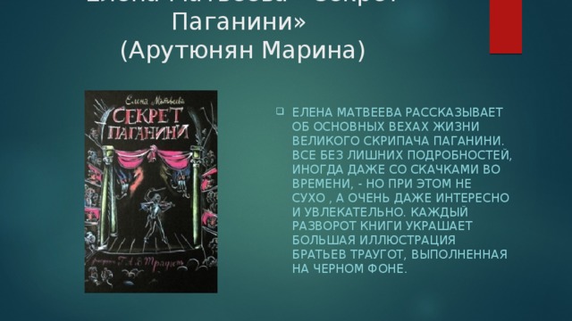 Елена Матвеева «Секрет Паганини»  (Арутюнян Марина) Елена Матвеева рассказывает об основных вехах жизни великого скрипача Паганини. Все без лишних подробностей, иногда даже со скачками во времени, - но при этом не сухо , а очень даже интересно и увлекательно. Каждый разворот книги украшает большая иллюстрация братьев Траугот, выполненная на черном фоне.   