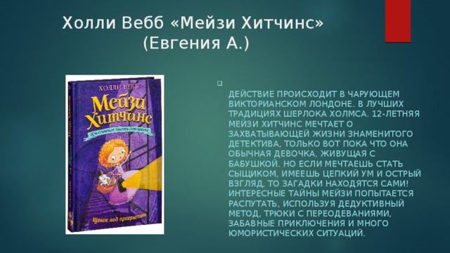 Холли Вебб «Мейзи Хитчинс»  (Евгения А.)  Действие происходит в чарующем Викторианском Лондоне. В лучших традициях Шерлока Холмса. 12-летняя Мейзи Хитчинс мечтает о захватывающей жизни знаменитого детектива, только вот пока что она обычная девочка, живущая с бабушкой. Но если мечтаешь стать сыщиком, имеешь цепкий ум и острый взгляд, то загадки находятся сами! Интересные тайны Мейзи попытается распутать, используя дедуктивный метод, трюки с переодеваниями, забавные приключения и много юмористических ситуаций. 