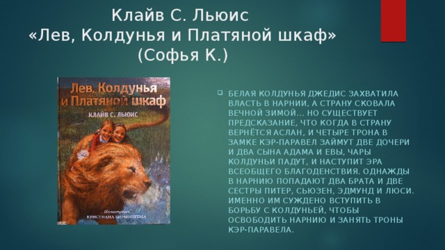 Клайв С. Льюис  «Лев, Колдунья и Платяной шкаф» (Софья К.) Белая колдунья Джедис захватила власть в Нарнии, а страну сковала вечной зимой… Но существует предсказание, что когда в страну вернётся Аслан, и четыре трона в замке Кэр-Паравел займут две дочери и два сына Адама и Евы, чары колдуньи падут, и наступит эра всеобщего благоденствия. Однажды в Нарнию попадают два брата и две сестры Питер, Сьюзен, Эдмунд и Люси. Именно им суждено вступить в борьбу с Колдуньей, чтобы освободить Нарнию и занять троны Кэр-Паравела. 