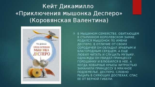 Кейт Дикамилло  «Приключения мышонка Десперо» (Коровянская Валентина) В мышином семействе, обитающем в старинном королевском замке, родился мышонок по имени Десперо. В отличие от своих сородичей он обладал храбрым и благородным сердцем, а еще любил читать и слушать музыку. Однажды он увидел принцессу Горошинку и влюбился в нее. А когда коварные крысы хитростью заманили принцессу в мрачное подземелье, Десперо, словно рыцарь в сияющих доспехах, спас ее от верной гибели. 