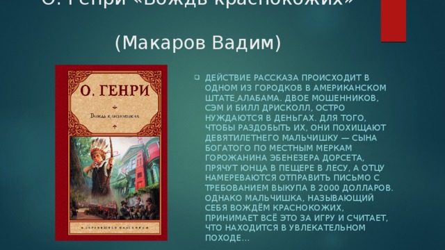 О. Генри «Вождь краснокожих»  (Макаров Вадим) Действие рассказа происходит в одном из городков в американском  штате  Алабама. Двое мошенников, Сэм и Билл Дрисколл, остро нуждаются в деньгах. Для того, чтобы раздобыть их, они похищают девятилетнего мальчишку — сына богатого по местным меркам горожанина Эбенезера Дорсета, прячут юнца в пещере в лесу, а отцу намереваются отправить письмо с требованием выкупа в 2000 долларов. Однако мальчишка, называющий себя Вождём Краснокожих, принимает всё это за игру и считает, что находится в увлекательном походе… 