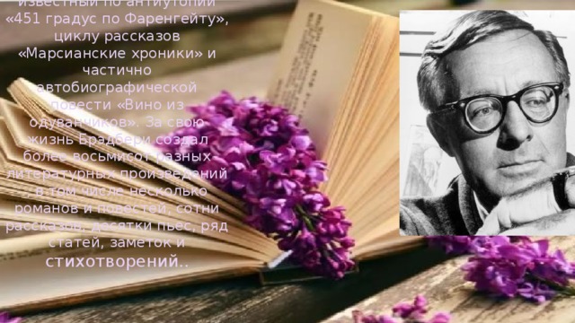 Американский писатель, известный по антиутопии «451 градус по Фаренгейту», циклу рассказов «Марсианские хроники» и частично автобиографической повести «Вино из одуванчиков». За свою жизнь Брэдбери создал более восьмисот разных литературных произведений, в том числе несколько романов и повестей, сотни рассказов, десятки пьес, ряд статей, заметок и стихотворений.. 