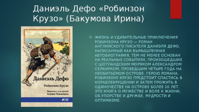 Даниэль Дефо «Робинзон Крузо» (Бакумова Ирина) Жизнь и удивительные приключения Робинзона Крузо — роман английского писателя Даниэля Дефо, написанный как вымышленная автобиография, тем не менее основан на реальных событиях, произошедших с шотландским моряком Александром Селкирком, проведшим четыре года на необитаемом острове. Герою романа, Робинзону Крузо предстоит спастись в кораблекрушении и затем прожить в одиночестве на острове более 20 лет. Это книга о мужестве и воле к жизни, об упорстве и дружбе, мудрости и оптимизме. 