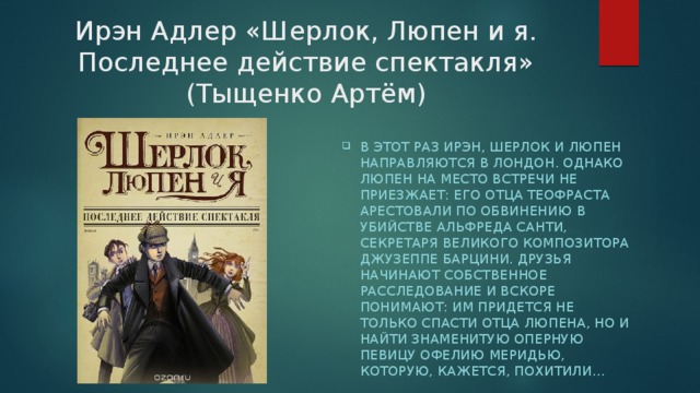 Ирэн Адлер «Шерлок, Люпен и я. Последнее действие спектакля» (Тыщенко Артём) В этот раз Ирэн, Шерлок и Люпен направляются в Лондон. Однако Люпен на место встречи не приезжает: его отца Теофраста арестовали по обвинению в убийстве Альфреда Санти, секретаря великого композитора Джузеппе Барцини. Друзья начинают собственное расследование и вскоре понимают: им придется не только спасти отца Люпена, но и найти знаменитую оперную певицу Офелию Меридью, которую, кажется, похитили… 