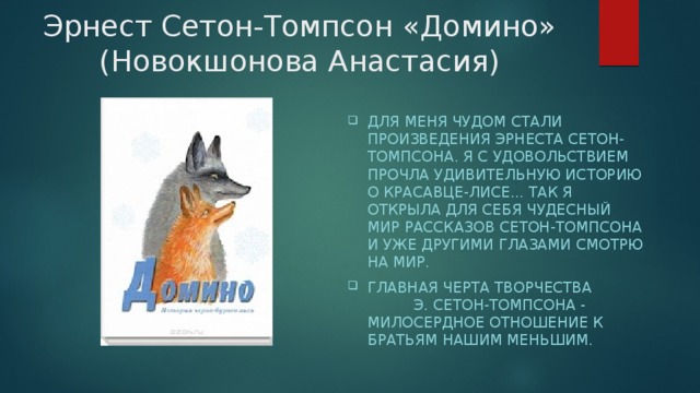 Эрнест Сетон-Томпсон «Домино» (Новокшонова Анастасия) Для меня чудом стали произведения Эрнеста Сетон-Томпсона. Я с удовольствием прочла удивительную историю о красавце-лисе... Так я открыла для себя чудесный мир рассказов Сетон-Томпсона И уже другими глазами смотрю на мир. Главная черта творчества Э. Сетон-Томпсона - милосердное отношение к братьям нашим меньшим.   