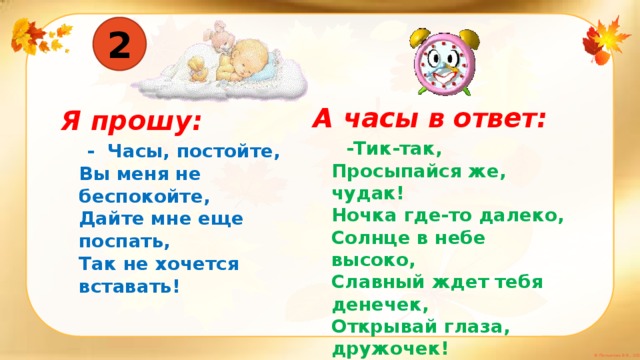 2 А часы в ответ:  -Тик-так,  Просыпайся же, чудак!  Ночка где-то далеко,  Солнце в небе высоко,  Славный ждет тебя денечек,  Открывай глаза, дружочек! Я прошу:  - Часы, постойте,  Вы меня не беспокойте,  Дайте мне еще поспать,  Так не хочется вставать!