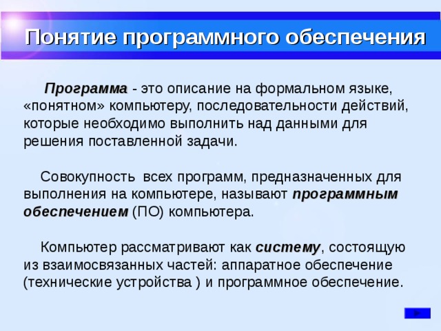 Понятие программного обеспечения  Программа - это описание на формальном языке, «понятном» компьютеру, последовательности действий, которые необходимо выполнить над данными для решения поставленной задачи.  Совокупность всех программ, предназначенных для выполнения на компьютере, называют программным обеспечением (ПО) компьютера.  Компьютер рассматривают как систему , состоящую из взаимосвязанных частей: аппаратное обеспечение (технические устройства ) и программное обеспечение.