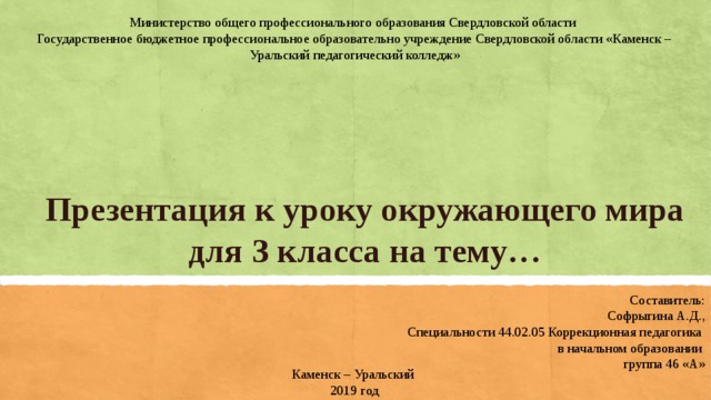 Министерство общего профессионального образования Свердловской области  Государственное бюджетное профессиональное образовательно учреждение Свердловской области «Каменск – Уральский педагогический колледж» Презентация к уроку окружающего мира для 3 класса на тему… Составитель: Софрыгина А.Д., Специальности 44.02.05 Коррекционная педагогика  в начальном образовании группа 46 «А» Каменск – Уральский 2019 год  