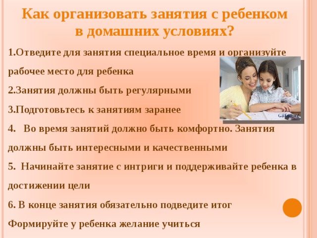 Как организовать занятия с ребенком в домашних условиях?  Отведите для занятия специальное время и организуйте рабочее место для ребенка Занятия должны быть регулярными Подготовьтесь к занятиям заранее  Во время занятий должно быть комфортно. Занятия должны быть интересными и качественными  Начинайте занятие с интриги и поддерживайте ребенка в достижении цели  В конце занятия обязательно подведите итог Формируйте у ребенка желание учиться  