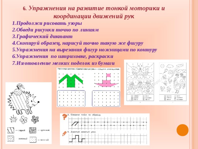 6 . Упражнения на развитие тонкой моторики и координации движений рук Продолжи рисовать узоры Обведи рисунки точно по линиям Графический диктант Скопируй образец, нарисуй точно такую же фигуру Упражнения на вырезания фигур ножницами по контуру Упражнения по штриховке, раскраски Изготовление мелких поделок из бумаги    