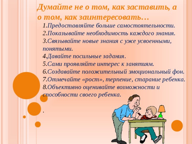 Думайте не о том, как заставить, а о том, как заинтересовать… Предоставляйте больше самостоятельности. Показывайте необходимость каждого знания. Связывайте новые знания с уже усвоенными, понятыми. Давайте посильные задания. Сами проявляйте интерес к занятиям. Создавайте положительный эмоциональный фон. Отмечайте «рост», терпение, старание ребенка. Объективно оценивайте возможности и способности своего ребенка. . 