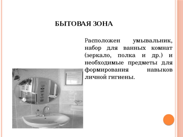 Бытовая зона Р асположен умывальник, набор для ванных комнат (зеркало, полка и др.) и необходимые предметы для формирования навыков личной гигиены. 