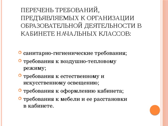 Перечень требований, предъявляемых к организации образовательной деятельности в кабинете начальных классов:   санитарно-гигиенические требования; требования к воздушно-тепловому режиму; требования к естественному и искусственному освещению; требования к оформлению кабинета; требования к мебели и ее расстановки в кабинете. 