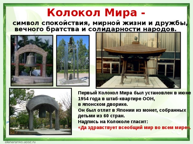 Колокол Мира -  символ спокойствия, мирной жизни и дружбы, вечного братства и солидарности народов. Первый Колокол Мира был установлен в июне 1954 года в штаб-квартире ООН,  в японском дворике.  Он был отлит в Японии из монет, собранных детьми из 60 стран.  Надпись на Колоколе гласит:  «Да здравствует всеобщий мир во всем мире».