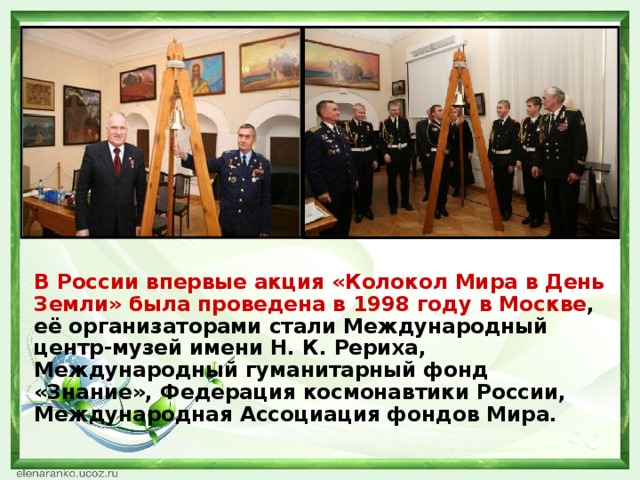 В России впервые акция «Колокол Мира в День Земли» была проведена в 1998 году в Москве , её организаторами стали Международный центр-музей имени Н. К. Рериха, Международный гуманитарный фонд «Знание», Федерация космонавтики России, Международная Ассоциация фондов Мира.