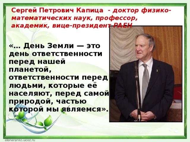 Сергей Петрович Капица - доктор физико-математических наук, профессор, академик, вице-президент РАЕН «… День Земли — это день ответственности перед нашей планетой, ответственности перед людьми, которые её населяют, перед самой природой, частью которой мы являемся».