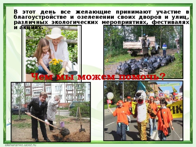 В этот день все желающие принимают участие в благоустройстве и озеленении своих дворов и улиц, различных экологических мероприятиях, фестивалях и акциях.  Чем мы можем помочь?