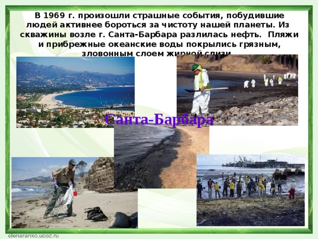 В 1969 г. произошли страшные события, побудившие людей активнее бороться за чистоту нашей планеты. Из  скважины возле г. Санта-Барбара разлилась нефть.  Пляжи и прибрежные океанские воды покрылись грязным, зловонным слоем жирной слизи. Санта-Барбара
