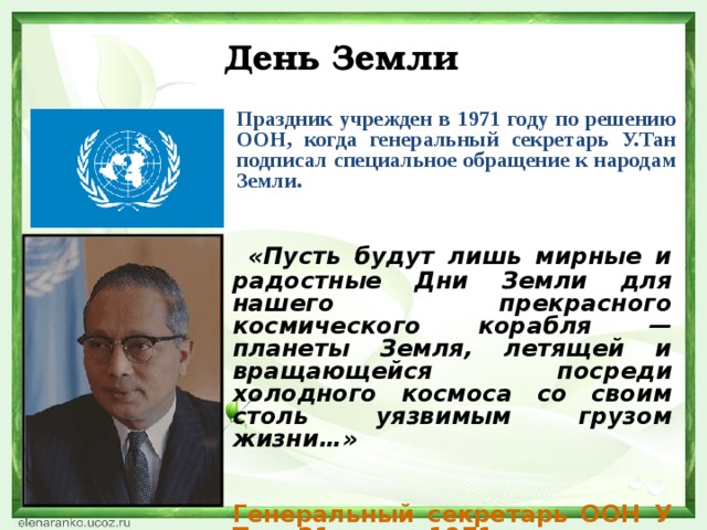 День Земли Праздник учрежден в 1971 году по решению ООН, когда генеральный секретарь У.Тан подписал специальное обращение к народам Земли.   «Пусть будут лишь мирные и радостные Дни Земли для нашего прекрасного космического корабля — планеты Земля, летящей и вращающейся посреди холодного космоса со своим столь уязвимым грузом жизни…»   Генеральный секретарь ООН У Тан, 21 марта 1971 года.