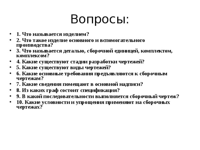 Вопросы: 1. Что называется изделием? 2. Что такое изделие основного и вспомогательного производства? 3. Что называется деталью, сборочной единицей, комплектом, комплексом? 4. Какие существуют стадии разработки чертежей? 5. Какие существуют виды чертежей? 6. Какие основные требования предъявляются к сборочным чертежам? 7. Какие сведения помещают в основной надписи? 8. Из каких граф состоит спецификация? 9. В какой последовательности выполняется сборочный чертеж? 10. Какие условности и упрощения применяют на сборочных чертежах?    