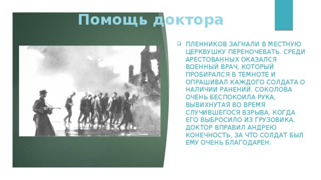 Помощь доктора Пленников загнали в местную церквушку переночевать. Среди арестованных оказался военный врач, который пробирался в темноте и опрашивал каждого солдата о наличии ранений. Соколова очень беспокоила рука, вывихнутая во время случившегося взрыва, когда его выбросило из грузовика. Доктор вправил Андрею конечность, за что солдат был ему очень благодарен.     