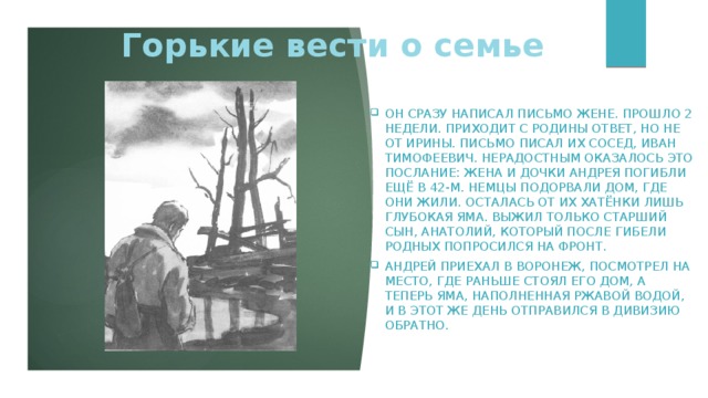 Горькие вести о семье он сразу написал письмо жене. Прошло 2 недели. Приходит с родины ответ, но не от Ирины. Письмо писал их сосед, Иван Тимофеевич. Нерадостным оказалось это послание: жена и дочки Андрея погибли ещё в 42-м. Немцы подорвали дом, где они жили. Осталась от их хатёнки лишь глубокая яма. Выжил только старший сын, Анатолий, который после гибели родных попросился на фронт. Андрей приехал в Воронеж, посмотрел на место, где раньше стоял его дом, а теперь яма, наполненная ржавой водой, и в этот же день отправился в дивизию обратно. 