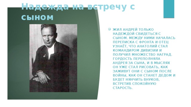 Надежда на встречу с сыном Жил Андрей только надеждой свидеться с сыном. Между ними началась переписка с фронта и отец узнаёт, что Анатолий стал командиром дивизии и получил множество наград. Гордость переполняла Андрея за сына, и в мыслях он уже стал рисовать, как заживут они с сыном после войны, как он станет дедом и будет нянчить внуков, встретив спокойную старость.     