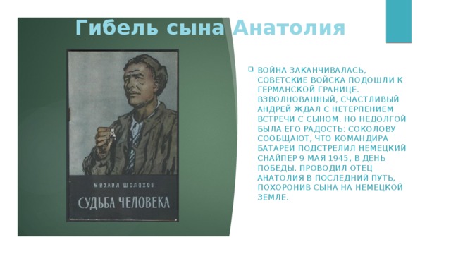 Гибель сына Анатолия Война заканчивалась, советские войска подошли к германской границе. Взволнованный, счастливый Андрей ждал с нетерпением встречи с сыном. Но недолгой была его радость: Соколову сообщают, что командира батареи подстрелил немецкий снайпер 9 мая 1945, в День Победы. Проводил отец Анатолия в последний путь, похоронив сына на немецкой земле.       