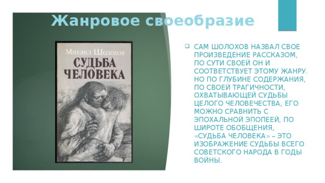 Жанровое своеобразие Сам Шолохов назвал свое произведение рассказом, по сути своей он и соответствует этому жанру. Но по глубине содержания, по своей трагичности, охватывающей судьбы целого человечества, его можно сравнить с эпохальной эпопеей, по широте обобщения, «Судьба человека» – это изображение судьбы всего советского народа в годы войны. 