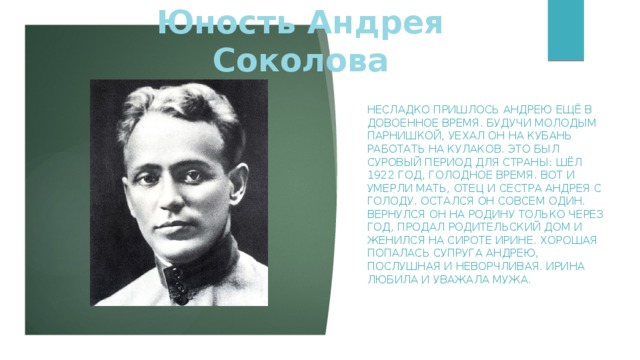 Юность Андрея Соколова Несладко пришлось Андрею ещё в довоенное время. Будучи молодым парнишкой, уехал он на Кубань работать на кулаков. Это был суровый период для страны: шёл 1922 год, голодное время. Вот и умерли мать, отец и сестра Андрея с голоду. Остался он совсем один. Вернулся он на родину только через год, продал родительский дом и женился на сироте Ирине. Хорошая попалась супруга Андрею, послушная и неворчливая. Ирина любила и уважала мужа.     