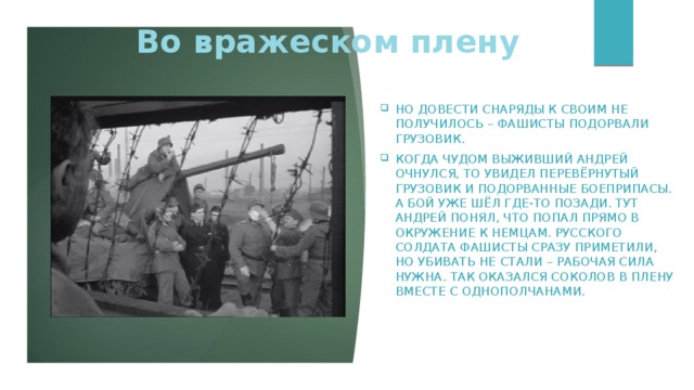 Во вражеском плену Но довести снаряды к своим не получилось – фашисты подорвали грузовик. Когда чудом выживший Андрей очнулся, то увидел перевёрнутый грузовик и подорванные боеприпасы. А бой уже шёл где-то позади. Тут Андрей понял, что попал прямо в окружение к немцам. Русского солдата фашисты сразу приметили, но убивать не стали – рабочая сила нужна. Так оказался Соколов в плену вместе с однополчанами. 