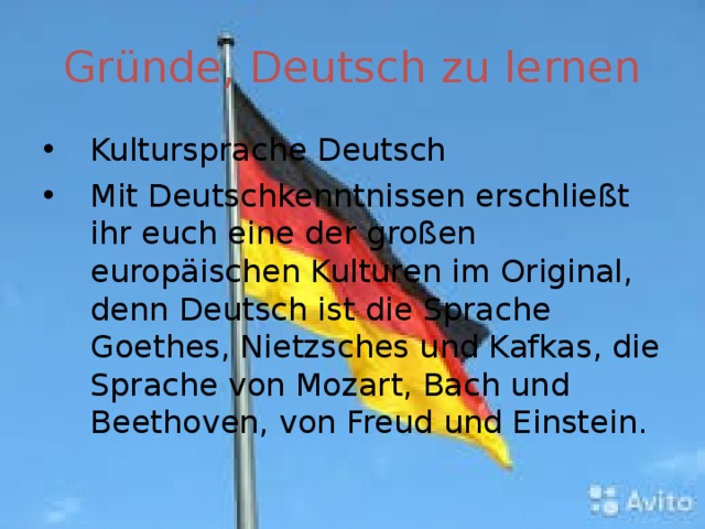 Gründe, Deutsch zu lernen Kultursprache Deutsch Mit Deutschkenntnissen erschließt ihr euch eine der großen europäischen Kulturen im Original, denn Deutsch ist die Sprache Goethes, Nietzsches und Kafkas, die Sprache von Mozart, Bach und Beethoven, von Freud und Einstein. 