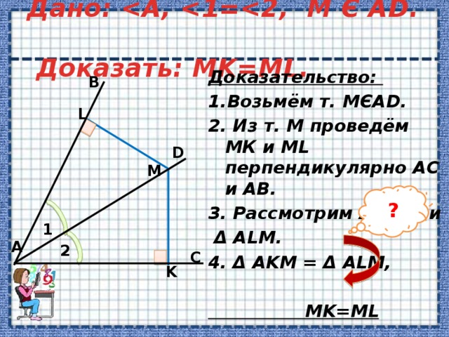 Дано:   Доказать: MK=ML. Доказательство: 1.Возьмём т. МЄAD. 2. Из т. М проведём МК и ML перпендикулярно AС и AВ. 3. Рассмотрим Δ AKM и  Δ ALM. 4. Δ AKM = Δ АLМ,   MK=ML  B L D М ? 1 А 2 C K 