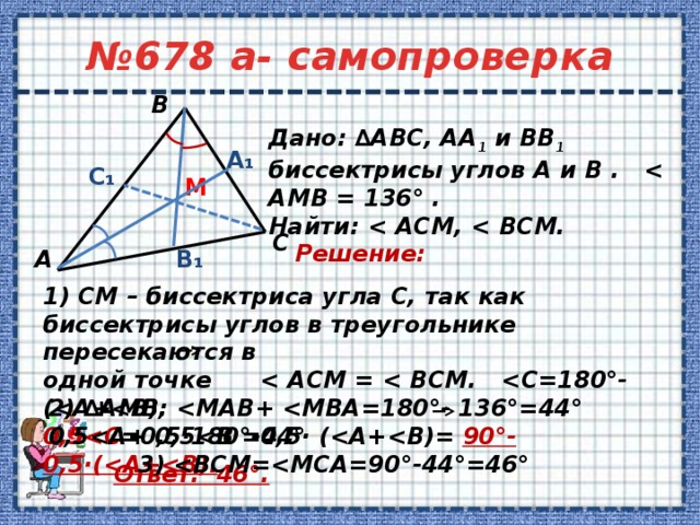 № 678 а- самопроверка В       1) СМ – биссектриса угла С, так как биссектрисы углов в треугольнике пересекаются в одной точке  0,5 =0,5·180°-0,5· ( 90°-0,5·(   Дано: ∆АВС, АА 1 и ВВ 1 биссектрисы углов А и В .  Найти:   А₁ C₁ M С Решение:  В₁ А 2) ∆АМВ:   3)  Ответ: 46°. 