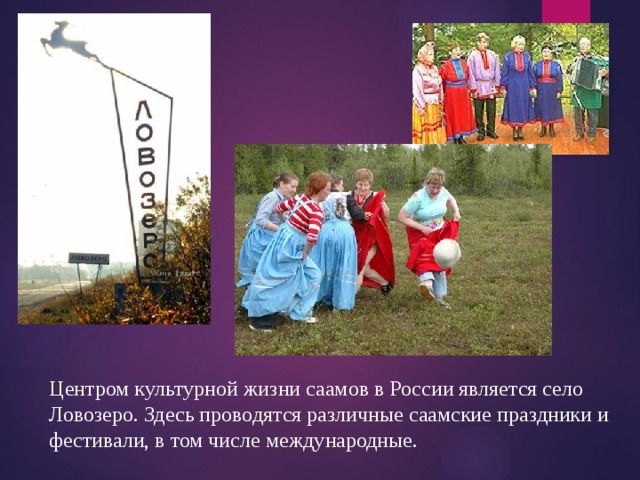 Центром культурной жизни саамов в России является село Ловозеро. Здесь проводятся различные саамские праздники и фестивали, в том числе международные. 
